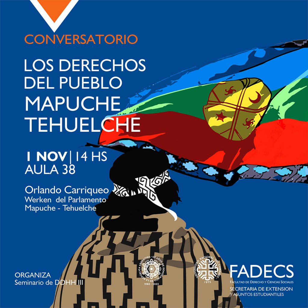 CONVERSATORIO SOBRE "LOS DERECHOS DEL PUEBLO MAPUCHE TEHUELCHE" La Secretaría de Extensión invita al conversatorio sobre "Los derechos del Pueblo Mapuche Tehuelche", con la participación de Orlando Carriqueo, que se realizará el miércoles 1 de noviembre a las 14 en el aula 38 de la FADECS. Carriqueo es werken del Parlamento Mapuche - Tehuelche, y la actividad se realiza en el marco de la clase abierta y pública del Seminario de DDHH III.