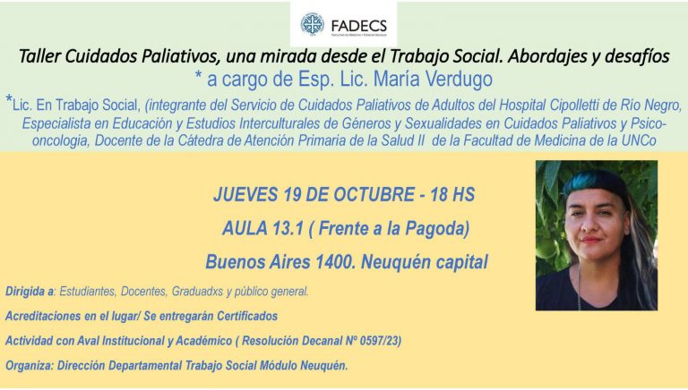 TALLER "CUIDADOS PALIATIVOS, UNA MIRADA DESDE EL TRABAJO SOCIAL. ABORDAJES Y DESAFÍOS" La Dirección Departamental de Trabajo Social, módulo Neuquén, invita al Taller "Cuidados Paliativos, una mirada desde el Trabajo Social. Abordajes y Desafíos" que se realizará el jueves 19 de octubre a las 18 en el Aula 13.1 del módulo Neuquén. La actividad tiene como objetivo conocer y socializar modalidades de intervención en relación a los Cuidados Paliativos. La misma estará a cargo de la Esp. Lic. María Verdugo (Trabajadora Social, integrante del equipo de Cuidados Paliativos del Hospital de Cipolletti, Docente de FACIMED). El taller cuenta con aval académico e institucional (N° 597/23). Las acreditaciones se realizan en el lugar, y se entregarán certificados de asistencia. ¡En Defensa de la Universidad Pública!