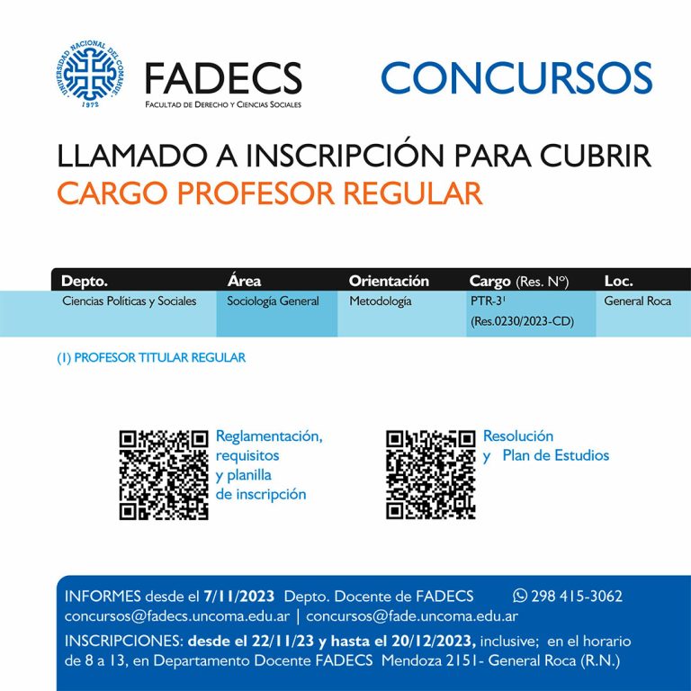 LLAMADO A INSCRIPCIÓN PARA CUBRIR CARGO PROFESOR REGULAR Informes desde el 07/11 Departamento Docente de FADECS concursos@fadecs.uncoma.edu.ar | concursos@fade.uncoma.edu.ar | Whatsapp 298 415-3062 INSCRIPCIONES: desde el 22/11 y hasta el 20/12 inclusive; en el horario de 8 a 13, en Departamento Docente FADECS – Mendoza 2151- General Roca (R.N.) ● Reglamentación, requisitos y planilla de inscripción en el siguiente enlace: https://drive.google.com/drive/folders/1g174sBcwHxN6-y4uIWnyeWKQIPZH8cKD ● Resolución y Plan de Estudios en el siguiente enlace: https://drive.google.com/drive/folders/11a5y5qYqJWDrqxSkAYoa8EIk9TMw6aeN