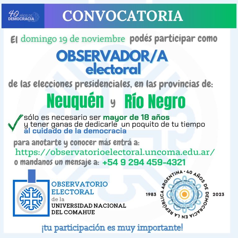 CONVOCATORIA DEL OBSERVATORIO ELECTORAL DE LA UNCO La Universidad Nacional del Comahue, a través de su observatorio electoral, convoca a personas mayores de 18 años a realizar tareas de observación en el balotaje el día 19 de Noviembre de 2023. La tarea es sencilla, pero muy importante para cuidar la calidad de las elecciones: En la misma escuela en la que votás (u otra que te de quede cerca) y en alguno de los turnos que elijas (cuando empieza la elección, al mediodía o para el conteo de votos), deberás completar un formulario con una lista de aspectos a observar, para lo cual recibirás una capacitación. No es necesario tener estudios previos. Se trata solo de observar, de manera silenciosa, sin intervenir, dialogar u opinar. ANOTATE, que tu participación es muy importante. Podés inscribirte acá: https://forms.gle/Ha5qzY7YXBPiTxuv9 o llamar/mensaje al 2944 594321 ¡Te esperamos! ¡Celebremos los 40 años de democracia cuidándola! Se otorgarán certificados de participación.