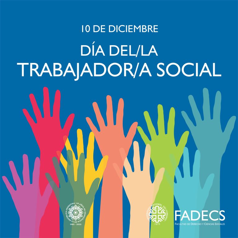 10 DE DICIEMBRE, DÍA DEL/LA TRABAJADOR/A SOCIAL La Federación Argentina de Asociaciones Profesionales de Servicio Social (F.A.A.P.S.S.) resolvió en 2012 celebrar el Día del Trabajador/a Social el 10 de diciembre, en coincidencia con el Día Universal de los Derechos Humanos. Colocar en el centro de la práctica del Trabajo Social los Derechos Humanos implica asumir una clara posición política e ideológica, nuestro colectivo profesional lo asume como eje central de un proyecto ético-político que guía el horizonte que da sentido a nuestras prácticas. Las autoridades de la Facultad de Derecho y Ciencias Sociales saludan este 10 de diciembre a las/los trabajadoras y trabajadores sociales en su día. Las luchas por los Derechos Humanos constituyen el símbolo de la recuperación y defensa de la Democracia en nuestro país. El ejercicio del trabajo social se orienta a recuperar ciudadanía plena para el presente y el futuro de las argentinas y los argentinos.