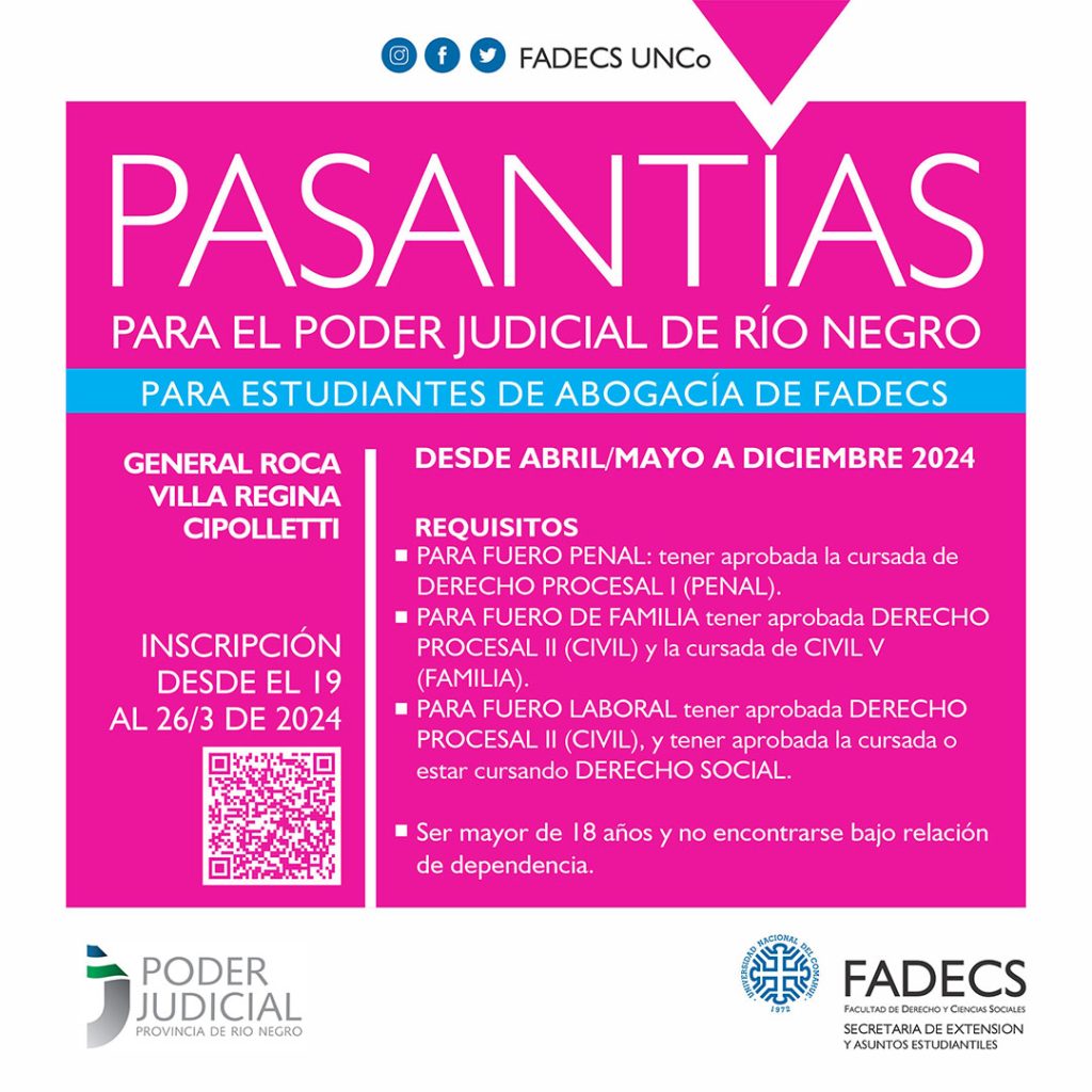 CONVOCATORIA ESPECÍFICA PARA ESTUDIANTES DE DERECHO La Secretaría de Extensión de la FADECS convoca a las/los estudiantes de la carrera de Abogacía de la Facultad de Derecho y Ciencias Sociales, a fin de realizar pasantías en el Poder Judicial de Río Negro desde abril/mayo a diciembre 2024. Carga Horaria: de lunes a viernes, 4 horas diarias, en el horario de 8 a 12 hs. Se solicita que se inscriban sólo aquellas/os estudiantes que cumplan con los requisitos exigidos para cada fuero, dado que los lugares son específicamente los mencionados a continuación: REQUISITOS PARA LA REALIZACIÓN DE LAS PASANTÍAS * Ser alumna/o regular de la carrera de Abogacía de la Facultad de Derecho y Ciencias Sociales. * PARA FUERO PENAL EN CIPOLLETTI: 5 VACANTES - se requiere tener aprobada la cursada de DERECHO PROCESAL I (PENAL), y tendrán prioridad quienes tengan aprobado el examen final de la materia. * PARA FUERO DE FAMILIA EN VILLA REGINA: 1 VACANTE tener aprobada DERECHO PROCESAL II (CIVIL), y tendrán prioridad quienes tengan aprobado el examen final de la materia. Asimismo, se requiere tener aprobada la cursada de CIVIL V (FAMILIA), con prioridad quienes tengan aprobado el examen final de dicha materia. * PARA FUERO LABORAL PARA GENERAL ROCA: 2 VACANTES: tener aprobada DERECHO PROCESAL II (CIVIL), y tendrán prioridad quienes tengan aprobado el examen final de la materia. Asimismo, se requiere tener aprobada la cursada o estar cursando DERECHO SOCIAL. * Ser mayor de 18 años y no encontrarse bajo relación de dependencia. OBJETIVO DE LA PASANTÍA: • Introducir al/la pasante en el conocimiento y práctica laboral concreta. • Permitir que el/la pasante se familiarice con la operatoria del lugar al que sea asignado. • Formar al/la pasante integralmente en aquellos aspectos que le serán de utilidad al momento de ejercer la profesión. • Facilitar la etapa de transición entre ámbitos educacional y laboral. DOCUMENTACIÓN A PRESENTAR: 1) Curriculum Vitae 2) Fotocopia del DNI del/la estudiante 3) Constancia de Cuil 4) Certificado de Regularidad Universitaria 5) Rendimiento Académico 6) Certificado de Aptitud Física (Expedido por Médico Clínico Generalista del Servicio Público o Privado) 7) Certificado de Antecedentes Expedido por Policía de Río Negro, sin excepción (puede presentarse la constancia de trámite. Las inscripciones podrán realizarse en el siguiente formulario desde el 19 AL 26 de marzo del corriente https://docs.google.com/forms/d/e/1FAIpQLScg51NSRIih8VNFNVBM4Kc8ucBECwTndq9XHBK7yLa6qo6m3w/viewform?usp=sf_link Por dudas y consultas escribir a: pasantias.extensionfadecs@gmail.com