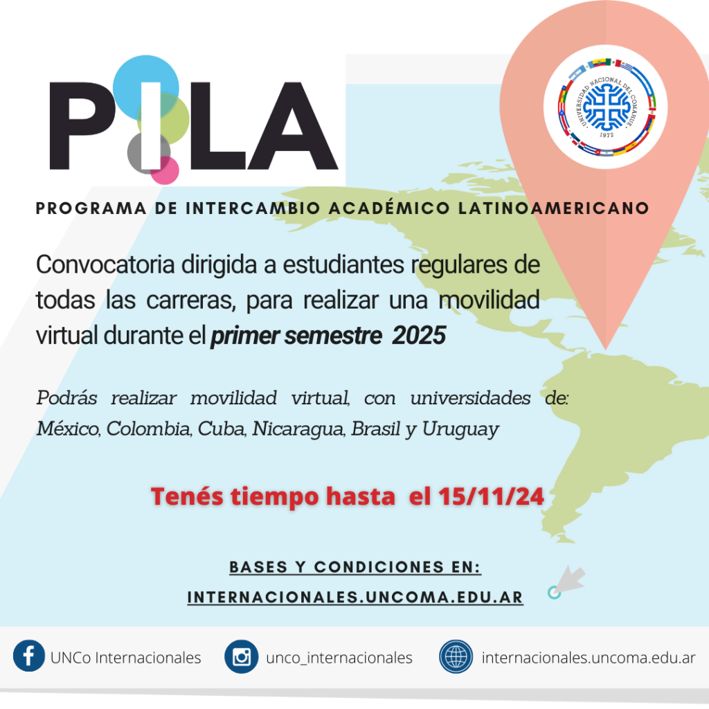 CONVOCATORIA PILA VIRTUAL 1 2025 Convocatoria de Movilidad Virtual: Programa de Intercambio Académico Latinoamericano (PILA) Convocatoria bajo esquema de intercambio virtual PILA Virtual - 1er Semestre 2025 La convocatoria está abierta para que los/as estudiantes de la UNCo realicen una movilidad virtual durante el primer semestre 2025 previa garantía de que se le otorgará el pleno reconocimiento académico de los estudios cursados en la universidad de destino. Bases y condiciones Guía para el estudiante 2_Formulario de postualción UNCo 3_Formulario de postulación PILA Virtual Más información https://www.programapila.lat/