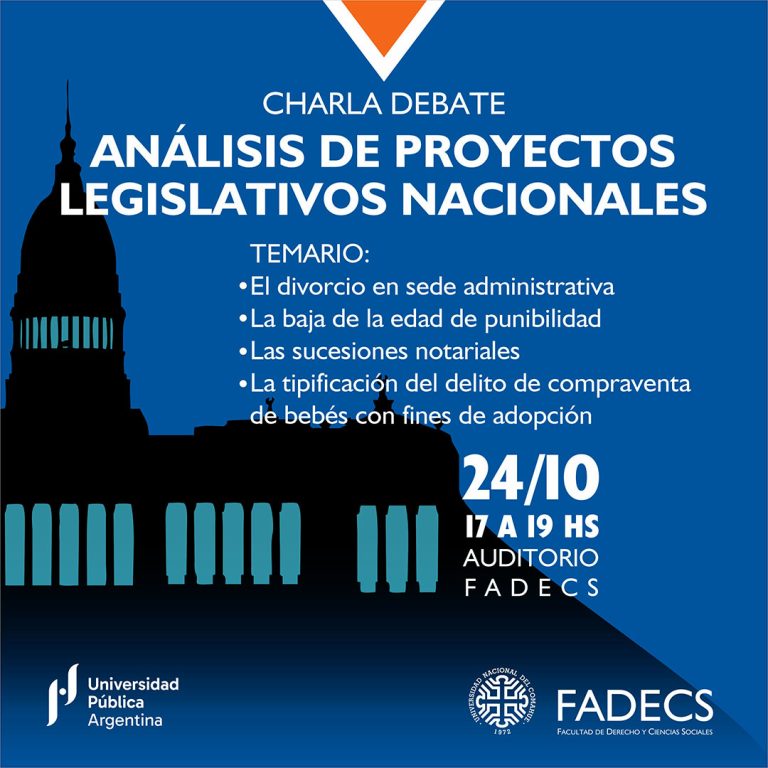 CHARLA DEBATE SOBRE “ANÁLISIS DE PROYECTOS LEGISLATIVOS NACIONALES” La secretaría de Extensión invita a participar de la Charla debate sobre “Análisis de Proyectos Legislativos Nacionales”, que se realizará el jueves 24 de octubre de 17 a 19 en la FADECS. Es una actividad gratuita destinada a estudiantes, docentes y graduados. Temario y disertantes: “El divorcio en sede administrativa”, Ab. Virginia Flores “La baja de la edad de punibilidad”, Ab. Andrea Suárez y Ab. Federico Aravena “Las sucesiones notariales”, Ab. Ignacio De Rosa “La tipificación del delito de compraventa de bebés con fines de adopción”, Ab. Moira Revsin La actividad es organizada por la secretaría de Extensión y el Departamento de Derecho Privado.