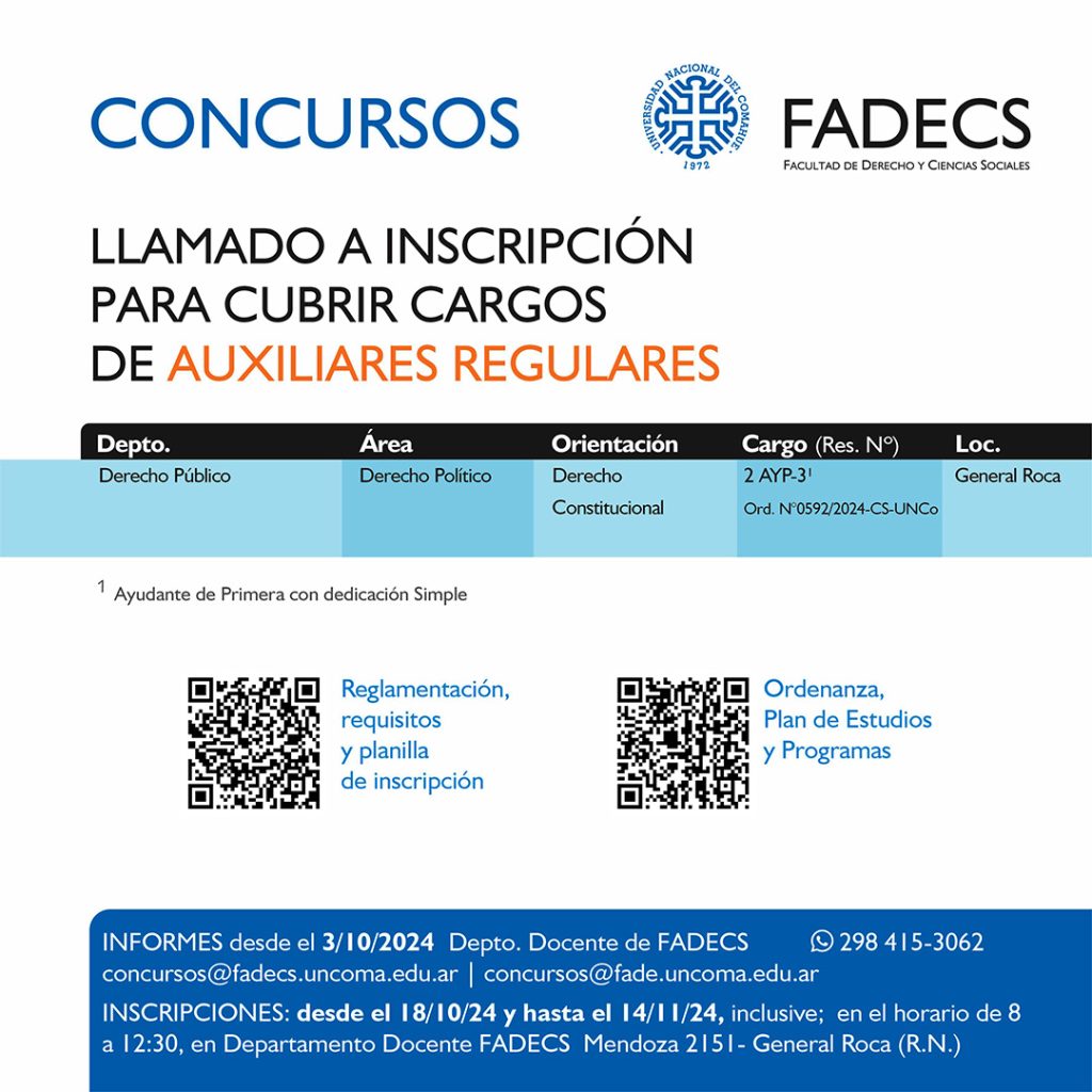 LLAMADO A INSCRIPCIÓN PARA CUBRIR CARGOS DE
AUXILIARES REGULARES

Informes desde el 03/10/2024 Departamento Docente de FaDeCS
concursos@fadecs.uncoma.edu.ar | concursos@fade.uncoma.edu.ar 
Whatsapp 298 415-3062

INSCRIPCIONES: desde el 18/10/2024 y hasta el 14/11/2024 inclusive;  en el horario de 8 a 12:30, en Departamento Docente FaDeCS – Mendoza 2151- General Roca (R.N.)

	●	Reglamentación, requisitos y planilla de inscripción en el siguiente enlace:
https://drive.google.com/drive/folders/1Ld5R3c6RAUr2YV8hT2IRaJPsewHO5huf?usp=sharing
	●	Ordenanza, Plan de Estudios, y Programas en el siguiente enlace:

https://drive.google.com/drive/folders/1wVpcvRMImDl-BtCuqmKHobDh6nLzRPS9?usp=sharing