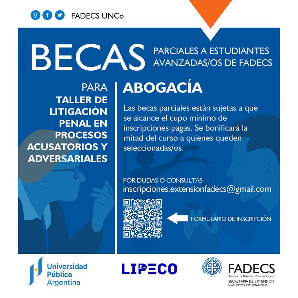 BECAS PARCIALES PARA TALLER DE LITIGACIÓN PENAL EN PROCESOS ACUSATORIOS Y ADVERSARIALES Hacia la Implementación del CPP Federal. Pensando el proceso desde la prueba El Club de Litigación Penal del Comahue (LIPECO) y la Secretaría de Extensión y Asuntos Estudiantiles de la FADECS abren esta convocatoria dirigida a estudiantes avanzadas/os de abogacía de la FADECS. INFORMACIÓN IMPORTANTE: Las becas parciales están sujetas a que se alcance el cupo mínimo de inscripciones pagas. Se bonificará la mitad del curso a quienes queden seleccionadas/os. Por dudas o consultas escribir al correo inscripciones.extensionfadecs@gmail.com Formulario de inscripción para las becas del curso de litigación penal https://acortar.link/EuuHLv