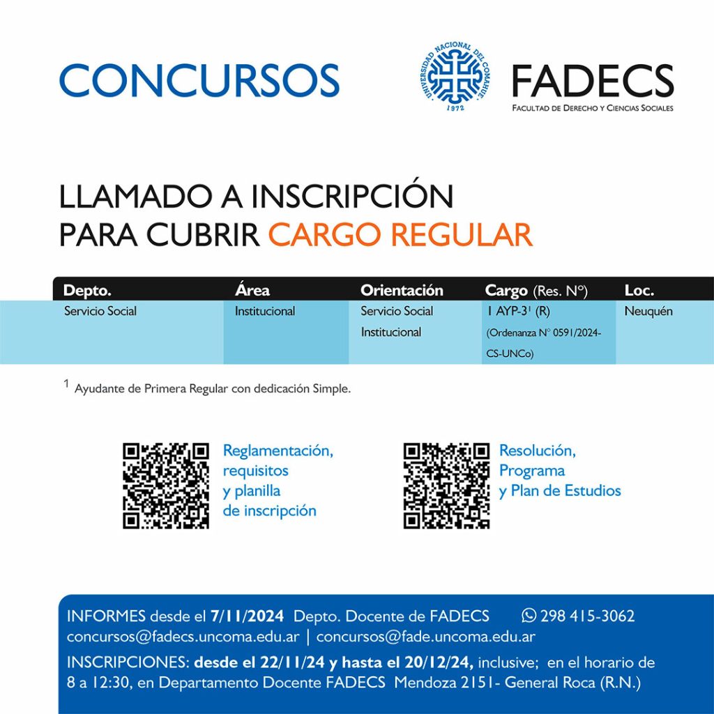 LLAMADO A INSCRIPCIÓN PARA CUBRIR CARGO REGULAR Informes desde el 07/11/2024 Departamento Docente de FADECS concursos@fadecs.uncoma.edu.ar | concursos@fade.uncoma.edu.ar Whatsapp 298 415-3062 INSCRIPCIONES: desde el 22/11/2024 y hasta el 20/12/2024 inclusive; en el horario de 8 a 12:30, en Departamento Docente FADECS – Mendoza 2151- General Roca (R.N.) Reglamentación, requisitos y planilla de inscripción en el siguiente enlace: https://drive.google.com/drive/folders/1Ld5R3c6RAUr2YV8hT2IRaJPsewHO5huf?usp=sharing Resolución, Programa y Plan de Estudios en el siguiente enlace: https://drive.google.com/drive/folders/16zbOGTWTN-tg-JY6YrJ2h5p7WMY5jyXp?usp=sharing