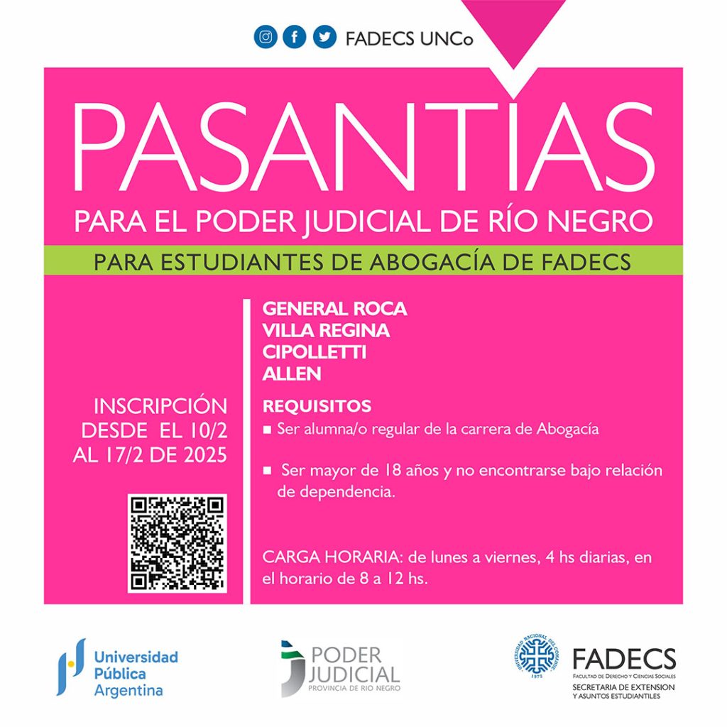 NUEVA CONVOCATORIA A PASANTÍAS EN EL PODER JUDICIAL DE RÍO NEGRO 2025 La Secretaría de Extensión de la FADECS convoca a las/los estudiantes de la carrera de Abogacía de la Facultad de Derecho y Ciencias Sociales, a fin de realizar pasantías en el Poder Judicial de Río Negro, en los siguientes lugares: Juzgado de Familia, Villa Regina, 1 lugar Defensoría P Y A N° 1, General Roca, 1 lugar Defensoría P Y A N° 9, General Roca, 1 lugar Defensoría P Y A , Allen, 1 lugar Defensoría P Y A N° 3 General Roca, 1 lugar 2da. Defensoría Penal, Villa Regina, 2 lugares 2da. Juzgado de Ejecución Penal N° 10, General Roca, 1 lugar 2da CJ - Defensoría Penal N° 12, General Roca, 1 lugar 4ta CJ - Fiscalía en Jefatura N° 1, Cipolletti, 1 lugar 4ta CJ - Fiscalía en Jefatura N° 2, Cipolletti, 2 lugares Importante: quienes ya se anotaron en la convocatoria 2025 para estas pasantías no podrán inscribirse nuevamente en esta convocatoria. Carga Horaria: de lunes a viernes, 4 hs diarias, en el horario de 8 a 12 hs. Lugares: General Roca, Villa Regina, Cipolletti y Allen Requisitos para la realización de las pasantías: * Ser alumna/o regular de la carrera de Abogacía de la Facultad de Derecho y Ciencias Sociales. * Para fuero penal: se requiere tener aprobada la cursada de Derecho Procesal I (Penal), y tendrán prioridad quienes tengan aprobado el examen final de la materia. * Para fuero civil: tener aprobada la cursada de Derecho Procesal II (Civil), tendrán prioridad quienes tengan aprobado el examen final de la materia. * Para fuero de Familia: tener aprobada Derecho Procesal II (Civil), y tendrán prioridad quienes tengan aprobado el examen final de la materia. Asimismo, se requiere tener aprobada la cursada de Civil V (Familia), con prioridad quienes tengan aprobado el examen final de dicha materia. * Ser mayor de 18 años y no encontrarse bajo relación de dependencia. Objetivo de la pasantía: * Introducir al/la pasante en el conocimiento y práctica laboral concreta. * Permitir que el/la pasante se familiarice con la operatoria del lugar al que sea asignado. * Formar al/la pasante integralmente en aquellos aspectos que le serán de utilidad al momento de ejercer la profesión. * Facilitar la etapa de transición entre ámbitos educacional y laboral. Documentación a presentar: 1) Curriculum Vitae 2) Fotocopia del DNI del/la estudiante 3) Constancia de Cuil 4) Certificado de Regularidad Universitaria. 5) Rendimiento Académico 6) Certificado de Aptitud Física (Expedido por Médico Clínico Generalista del Servicio Público o Privado) 7) Certificado de Antecedentes Expedido por Policía de Río Negro, sin excepción (puede presentarse la constancia de trámite. Las inscripciones podrán realizarse en el siguiente formulario desde el 10 al 17 de febrero del corriente: https://docs.google.com/forms/d/e/1FAIpQLScuoaP3ZuTkp2Qj2kBIXxRvtVr4bi5KANZSWU7aZoPt3Dvo0A/viewform?usp=header Por dudas y consultas escribir a: pasantias.extensionfadecs@gmail.com