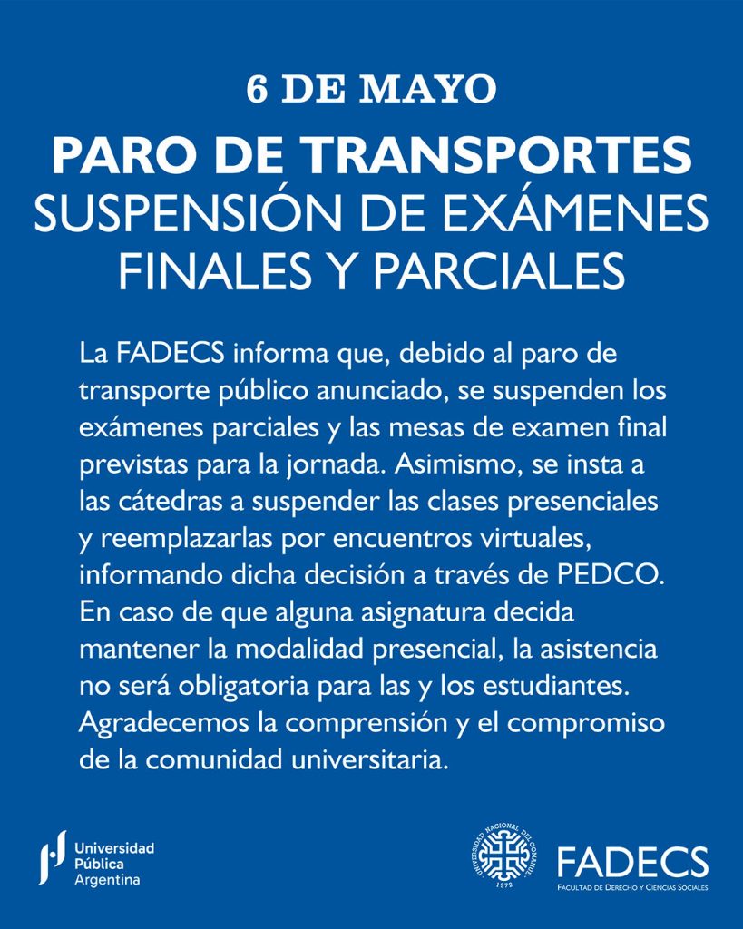 PARO DE TRANSPORTES - SUSPENSIÓN DE EXÁMENES FINALES Y PARCIALES

La FADECS informa que, debido al paro de transporte público anunciado, se suspenden los exámenes parciales y las mesas de examen final previstas para la jornada.

Asimismo, se insta a las cátedras a suspender las clases presenciales y reemplazarlas por encuentros virtuales, informando dicha decisión a través de PEDCO.

En caso de que alguna asignatura decida mantener la modalidad presencial, la asistencia no será obligatoria para las y los estudiantes.

Agradecemos la comprensión y el compromiso de la comunidad universitaria.