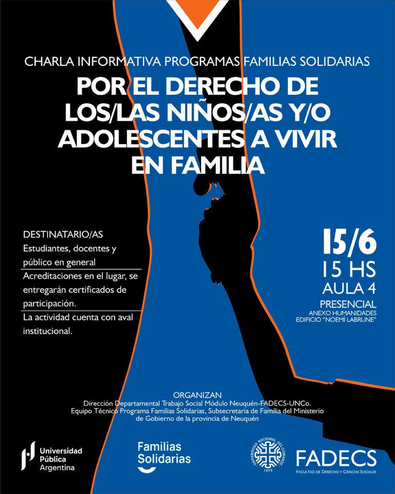 CHARLA INFORMATIVA "POR EL DERECHO DEL NIÑOS/AS Y/O ADOLESCENTES A VIVIR EN FAMILIAS" La Dirección Departamental de Trabajo Social Módulo Neuquén y el Equipo Técnico Profesional del Programa Familias Solidarias convocan a la charla informativa "Por el derecho del niños/as y/o adolescentes a vivir en familias", que se desarrollará el jueves 5 de junio, de 15 a 17, en el aula 4 Anexo Humanidades Edificio “Noemí Labrune”, sede central de la UNCo. La propuesta tiene como objetivo visibilizar y socializar información en cuanto a requisitos y alcance del Programa Familias Solidarias de la provincia de Neuquén y está dirigido a estudiantes, docentes y comunidad en general. La Secretaria de Extensión y Asuntos Estudiantiles de la FADECS consideró la propuesta garantiza la protección integral de los derechos de niñas, niños y adolescentes que se encuentran atravesando una Medida de Protección Excepcional (MPE), originada ante la vulneración de derechos. En este sentido, cuenta con aval institucional sancionada por Resolución Decanal N° 0509/2025.