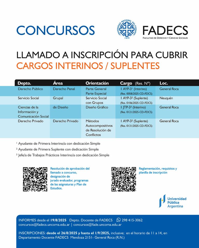 LLAMADO A INSCRIPCIÓN PARA CUBRIR CARGOS INTERINOS / SUPLENTES Informes desde el 19/08/2025 | Departamento Docente de FADECS concursos@fadecs.uncoma.edu.ar | concursos@fade.uncoma.edu.ar Whatsapp + 54 298 415-3062 INSCRIPCIONES: desde el 26/08/2025 y hasta el 01/09/2025, inclusive; en el horario de 11:00 a 14:00 h, en Departamento Docente FADECS – Mendoza 2151- General Roca (R.N.) ● Resolución de aprobación del llamado a concurso, designación de jurado evaluador, programas de las asignaturas y Plan de Estudios, en el siguiente enlace: https://drive.google.com/drive/folders/1HbowTH5e83QvShCgkYI 5-axHaa6IDXi5?usp=drive_link Reglamentación, requisitos y planilla de inscripción en el siguiente enlace: https://drive.google.com/drive/folders/1kK6WJatxc_SmDctFXP4_SX fExVacu0Np?usp=drive_link