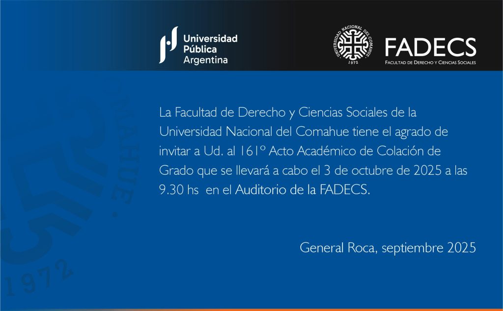 161º ACTO ACADÉMICO DE COLACIÓN DE GRADO EN LA FADECS-UNCO La Facultad de Derecho y Ciencias Sociales de la Universidad Nacional del Comahue informa que el 161º Acto Académico de Colación de Grado y de Posgrado se llevará a cabo el viernes 3 de octubre de 2025 a las 9:30, en el auditorio de esta casa de estudios. RECIBIRÁN EL TÍTULO DE GRADO Por la carrera de Abogacía: Marcos Iván Ancao Currecoy, María Constanza Berra, Santiago Britos Revelante, Melany Marlene De Nardi, Alina Denise Diaduch Valdes, Brenda Gimena Díaz, Marcos Aurelio Matamala, María Luisa Padilla, Fernando Alberto Rossi, Daiana María Belén Sifuentes, Isabela Daiana Yañez. Por la carrera de Profesorado en Comunicación Social: María Luciana Butvilofsky, Valeria Chomnalez. Por la carrera de Licenciatura en Servicio Social: Valentina Altamirano, Oriana Luján Carrizo, Daiana Antonella Fuentes, Solange Rosana Fuentes. ACTO EN EL SALÓN AZUL DE LA UNCO El 161º Acto Académico de Colación de Grado será el jueves 2 de octubre de 2025 a las 10 en el salón Azul de la UNCo, y recibirán su título por la carrera de Licenciatura en Servicio Social Módulo Neuquén, Yesica Yuliana Curinao, Giuliana García Torre, Yamila Ximena Harada, Noelia Merary Soto, Melisa Mercedes Torres, María Melina Villegas.
