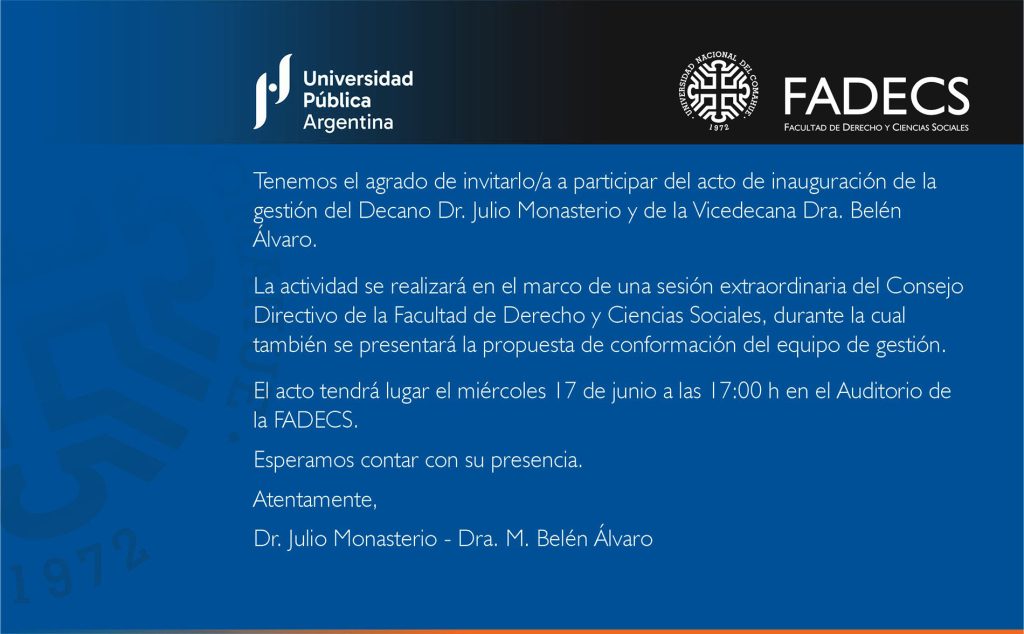 Tenemos el agrado de invitarlo/a a participar del acto de inauguración de la gestión del Decano Dr. Julio Monasterio y de la Vicedecana Dra. Belén Álvaro. La actividad se realizará en el marco de una sesión extraordinaria del Consejo Directivo de la Facultad de Derecho y Ciencias Sociales, durante la cual también se presentará la propuesta de conformación del equipo de gestión. El acto tendrá lugar el miércoles 17 de junio a las 17:00 h en el Auditorio de la FADECS. Esperamos contar con su presencia. Atentamente, Dr. Julio Monasterio - Dra. M. Belén Álvaro