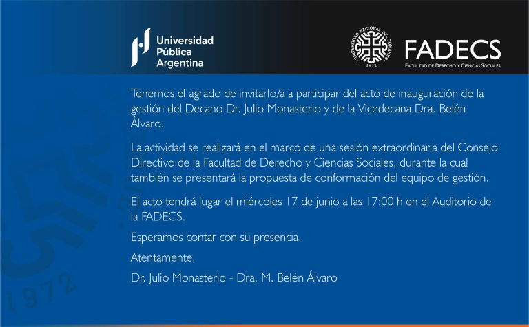 Tenemos el agrado de invitarlo/a a participar del acto de inauguración de la gestión del Decano Dr. Julio Monasterio y de la Vicedecana Dra. Belén Álvaro. La actividad se realizará en el marco de una sesión extraordinaria del Consejo Directivo de la Facultad de Derecho y Ciencias Sociales, durante la cual también se presentará la propuesta de conformación del equipo de gestión. El acto tendrá lugar el miércoles 17 de junio a las 17:00 h en el Auditorio de la FADECS. Esperamos contar con su presencia. Atentamente, Dr. Julio Monasterio - Dra. M. Belén Álvaro