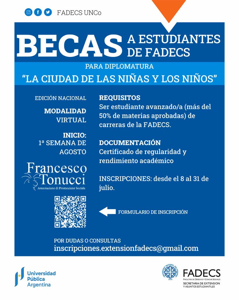 APERTURA DE INSCRIPCIONES A BECAS PARA LA DIPLOMATURA "LA CIUDAD DE LOS NIÑOS" La Secretaría de Extensión y Asuntos Estudiantiles otorgará cinco becas a estudiantes avanzados de la FADECS para cursar la diplomatura “La ciudad de las niñas y los niños” (Edición Nacional), organizada por la Asociación Francesco Tonucci. • Requisitos: Ser estudiante avanzado/a (tener más del 50% de materias aprobadas) de carreras de la FADECS. • Inicio: Primera semana de agosto. • Modalidad: Virtual. • Documentación: Certificado de regularidad y rendimiento académico. • Inscripciones: Desde el 8/7 al 31/7. • Consultas: Escribir a inscripciones.extensionfadecs@gmail.com • Formulario de inscripción: https://forms.gle/jeVAEyYUJFp5gY5m9 • Más información: https://fadeweb.uncoma.edu.ar/index.php/secretaria-de-extension-y-asuntos-estudiantiles/diplomatura-la-ciudad-de-las-ninas-y-los-ninos/