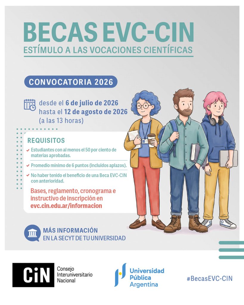 El Consejo Interuniversitario Nacional (CIN) convoca a estudiantes universitarios de grado que deseen iniciar su formación en investigación en el marco de Proyectos de Investigación acreditados que se desarrollen en el ámbito de las Universidades Públicas. EL CIN otorga Becas de Estímulo a las Vocaciones Científicas (Becas EVC – CIN) de un año de duración a partir del cumplimiento de un plan de trabajo propuesto bajo la guía de un o una docente, quien actuará como director o directora de la persona becaria. Quien aspire a las becas deberá ser estudiante regular de una carrera de grado en una institución universitaria pública del país y tener, al menos, el 50 % de la carrera aprobada con un promedio igual o superior a 6 (incluyendo aplazos). INSCRIPCIÓN: Desde el 06 de julio y hasta el 12 de agosto de 2026 (hasta las 13 horas). CONSULTAS: Secretaría de Ciencia y Técnica y Relaciones Internacionales: invefade@gmail.com Más información en: Micrositio del CIN: evc.cin.edu.ar/