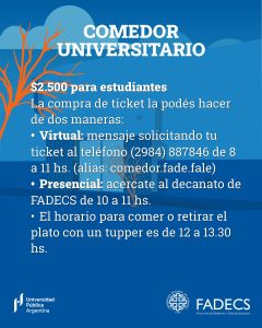 EL MARTES 4 DE AGOSTO ABRIÓ EL COMEDOR DE FADECS/FADEL
La secretaría de Bienestar Estudiantil informa que el martes 4 de agosto se puso en marcha el servicio de Comedor Universitario de FADECS-FADEL. El ticket tiene un valor de $2.500 para estudiantes y de $5.000 para el resto de la comunidad universitaria. En esta primera etapa tendrá prioridad el estudiantado, con un cupo de 30 tickets diarios.
La compra de ticket la podés hacer de dos maneras:
• De forma virtual: envía un mensaje solicitando tu ticket al teléfono (2984) 887846 de 8 a 11 hs. (alias: comedor.fade.fale)
• De forma presencial: podés acercarte al decanato de FADECS de 10 a 11 hs.
•
El horario para comer o retirar el plato con un tupper es de 12 a 13.30 hs.
¡Recordá que es un ticket por persona!