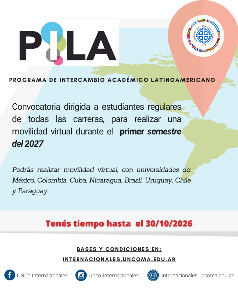 Programa de Intercambio Académico Latinoamericano (PILA)
CONVOCATORIA DE MOVILIDAD VIRTUAL – 1ER SEMESTRE DE 2027

La convocatoria está abierta para que estudiantes de la UNCo realicen una movilidad virtual durante el primer semestre de 2027, previa garantía de que se les otorgará el pleno reconocimiento académico de los estudios cursados en la universidad de destino.

•	PILA Virtual es un Programa del Consejo Interuniversitario Nacional (CIN) que busca promover la internacionalización integral de las universidades mediante el desarrollo de intercambios virtuales de estudiantes de grado de las instituciones adherentes.

•	La UNCo, a partir de su incorporación al Programa PILA Virtual, busca fomentar la cultura de la internacionalización universitaria y fortalecer las acciones internacionales de los/las estudiantes y de la comunidad universitaria en su conjunto.

•	El esquema de intercambio virtual tiene como postulado básico la gratuidad de la matrícula en la universidad de destino.

Requisitos:
•	Ser estudiante regular de la UNCo.
•	Estar matriculado/a en alguna de las carreras de grado.
•	Haber aprobado entre el 40 % y el 70 % de las materias correspondientes al plan de estudio de la carrera.
•	Presentar la documentación solicitada en la presente convocatoria, en tiempo y forma.